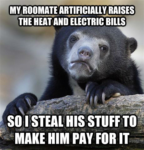 MY ROOMATE ARTIFICIALLY RAISES THE HEAT AND ELECTRIC BILLS SO I STEAL HIS STUFF TO MAKE HIM PAY FOR IT - MY ROOMATE ARTIFICIALLY RAISES THE HEAT AND ELECTRIC BILLS SO I STEAL HIS STUFF TO MAKE HIM PAY FOR IT  Confession Bear