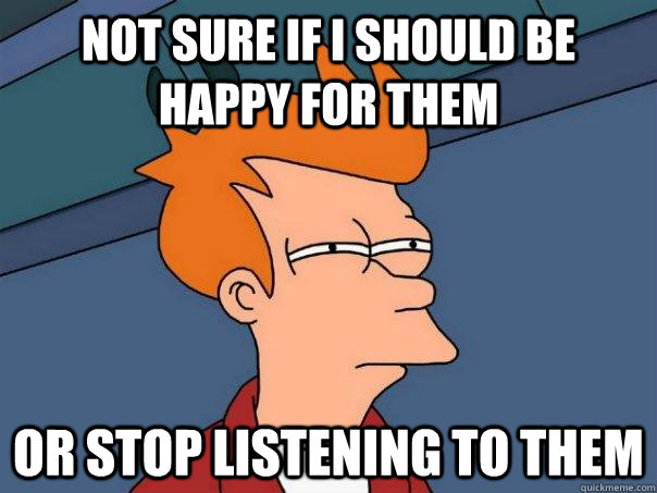 Not sure if i should be happy for them Or stop listening to them  Futurama Fry