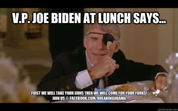 V.P. Joe Biden At Lunch Says... First We Will Take Your Guns Then We Will Come For Your Forks! 
Join us @ Facebook.com/BreakingObama - V.P. Joe Biden At Lunch Says... First We Will Take Your Guns Then We Will Come For Your Forks! 
Join us @ Facebook.com/BreakingObama  RUPRECHT