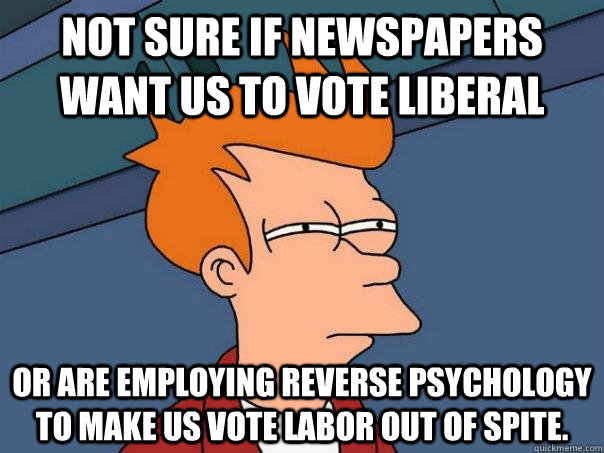 Not sure if Newspapers want us to vote Liberal or are employing reverse psychology to make us vote Labor out of spite.  Futurama Fry