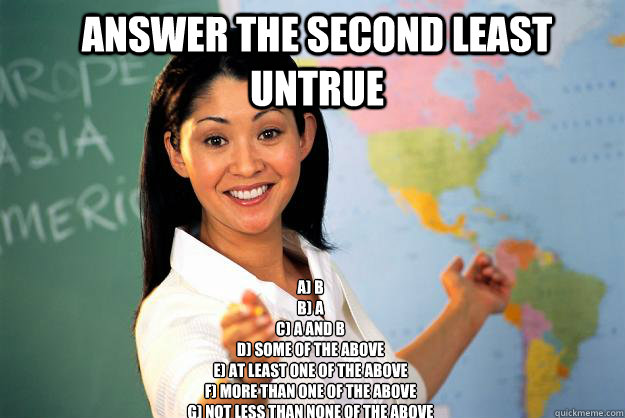 Answer the second least untrue a) b
b) A
c) a and b
d) some of the above
e) at least one of the above
f) more than one of the above
g) not less than none of the above  Unhelpful High School Teacher