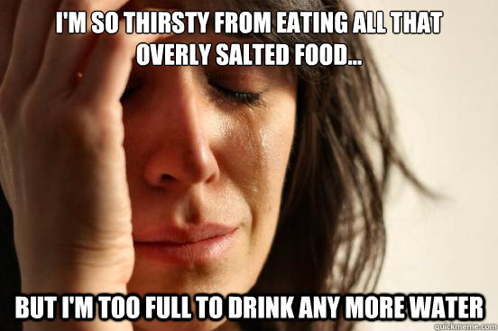 I'm so thirsty from eating all that 
overly salted food...  but I'm too full to drink any more water  First World Problems