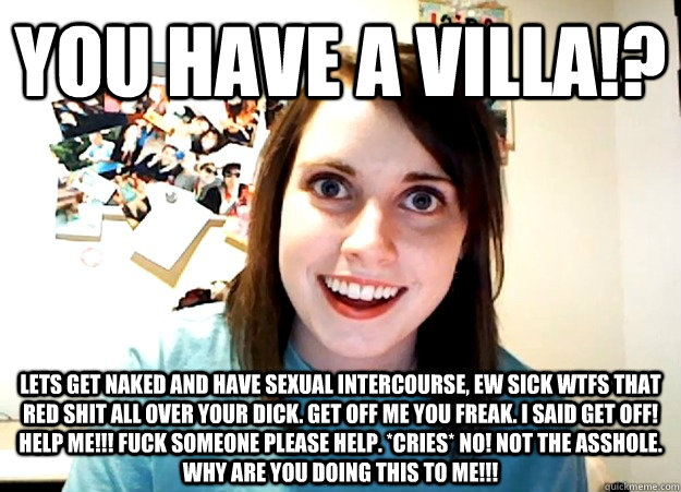 you have a villa!? lets get naked and have sexual intercourse, ew sick wtfs that red shit all over your dick. get off me you freak. i said get off! help me!!! fuck someone please help. *cries* no! not the asshole. why are you doing this to me!!!  Overly Attached Girlfriend