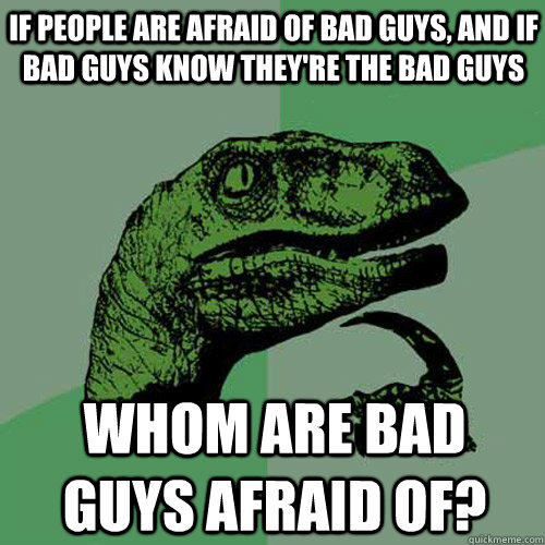 If people are afraid of bad guys, and if bad guys know they're the bad guys whom are bad guys afraid of?  Philosoraptor