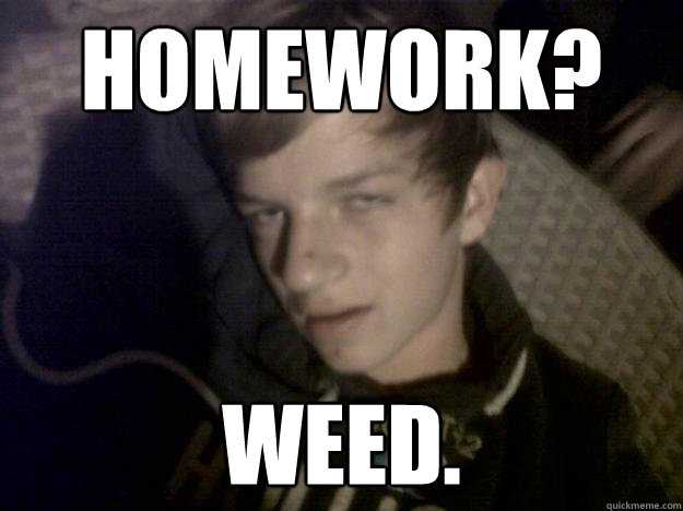 Homework? Weed.  