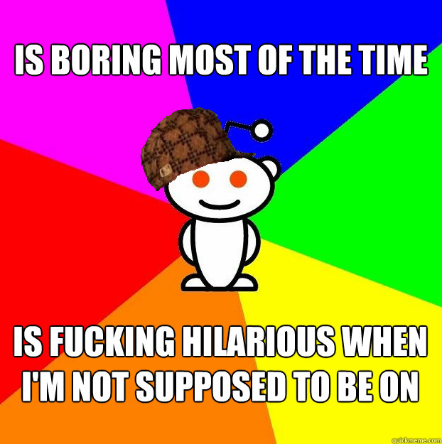 Is boring most of the time is fucking hilarious when I'm not supposed to be on  Scumbag Redditor