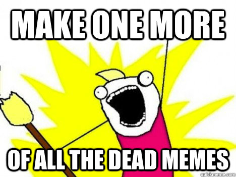 Make one more of All the dead memes - Make one more of All the dead memes  upvotes all the things get everyone drunk