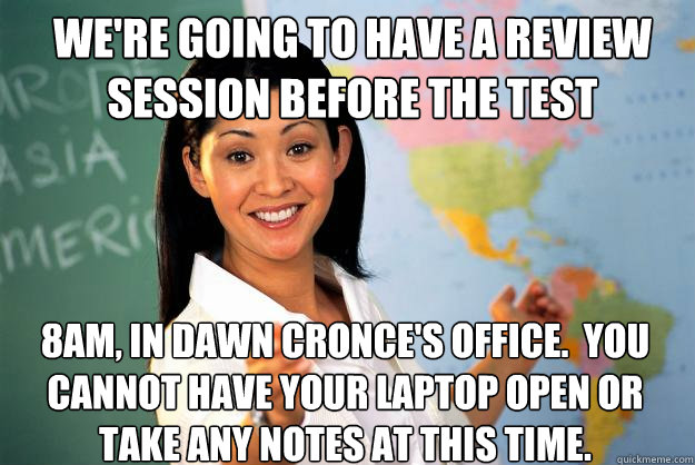 We're going to have a review session before the test 8am, in Dawn Cronce's office.  You cannot have your laptop open or take any notes at this time.  Unhelpful High School Teacher