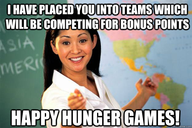 I have placed you into teams which will be competing for bonus points happy hunger games!  Unhelpful High School Teacher