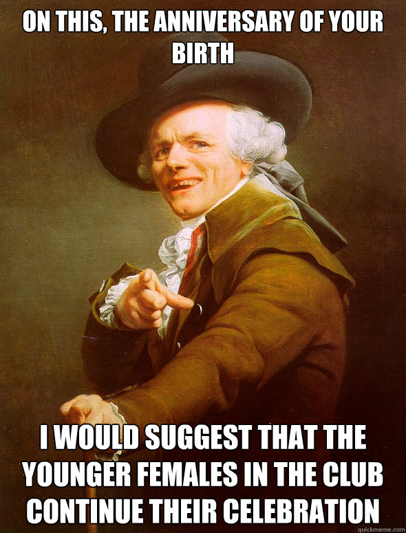 on this, the anniversary of your birth I would suggest that the younger females in the club continue their celebration - on this, the anniversary of your birth I would suggest that the younger females in the club continue their celebration  Joseph Ducreux