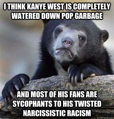 I think kanye west is completely watered down pop garbage and most of his fans are sycophants to his twisted narcissistic racism  Confession Bear