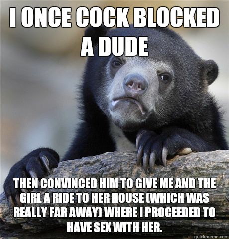 I once cock blocked a dude Then convinced him to give me and the girl a ride to her house (which was really far away) where I proceeded to have sex with her.  Confession Bear