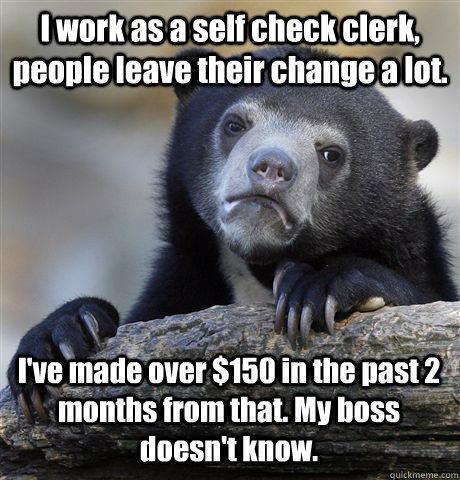 I work as a self check clerk, people leave their change a lot. I've made over $150 in the past 2 months from that. My boss doesn't know.   Confession Bear