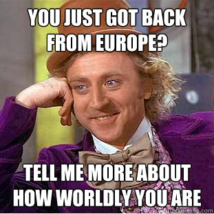 You just got back from europe? Tell me more about how worldly you are  Condescending Wonka