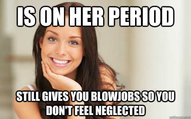 Is on her period Still gives you blowjobs so you don't feel neglected  Good Girl Gina