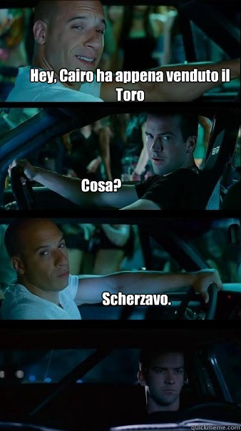 Hey, Cairo ha appena venduto il Toro Cosa? Scherzavo.  Fast and Furious