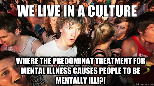 We live in a culture where the predominat treatment for mental illness causes people to be mentally ill!?!   Sudden Clarity Clarence