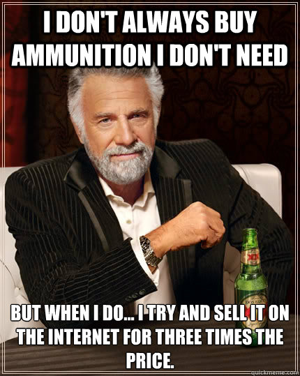 I don't always buy ammunition I don't need  But when i do... I try and sell it on the Internet for three times the price.   The Most Interesting Man In The World