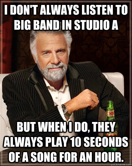 I don't always listen to big band in studio A but when I do, they always play 10 seconds of a song for an hour. - I don't always listen to big band in studio A but when I do, they always play 10 seconds of a song for an hour.  The Most Interesting Man In The World