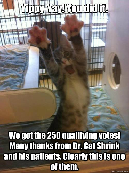 Yippy-Yay! You did it! We got the 250 qualifying votes! Many thanks from Dr. Cat Shrink and his patients. Clearly this is one of them. - Yippy-Yay! You did it! We got the 250 qualifying votes! Many thanks from Dr. Cat Shrink and his patients. Clearly this is one of them.  Misc