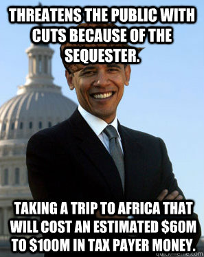 Threatens the public with cuts because of the sequester. Taking a trip to Africa that will cost an estimated $60M to $100M in tax payer money.   Scumbag Obama