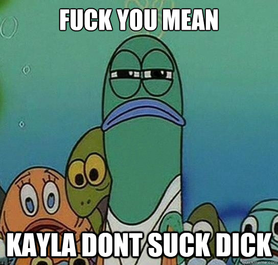 Fuck you mean

 Kayla Dont Suck Dick  Serious fish SpongeBob