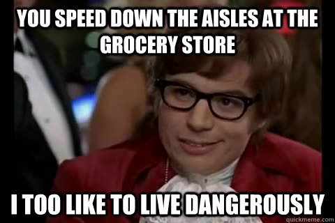 You speed down the aisles at the grocery store i too like to live dangerously  Dangerously - Austin Powers