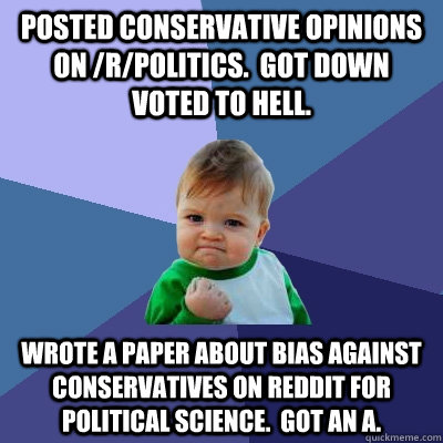 Posted conservative opinions on /r/politics.  Got down voted to hell. Wrote a paper about bias against conservatives on reddit for political science.  Got an A. - Posted conservative opinions on /r/politics.  Got down voted to hell. Wrote a paper about bias against conservatives on reddit for political science.  Got an A.  Success Kid