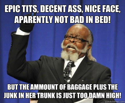 EPIC Tits, decent ass, nice face, aparently not bad in bed! but the ammount of baggage plus the junk in her trunk is just TOO DAMN HIGH!    Too Damn High