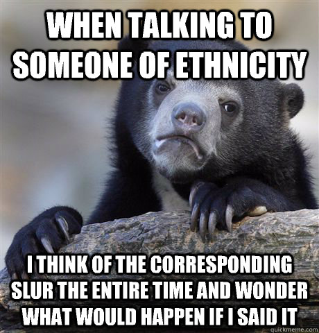 When talking to someone of ethnicity I think of the corresponding slur the entire time and wonder what would happen if I said it  Confession Bear