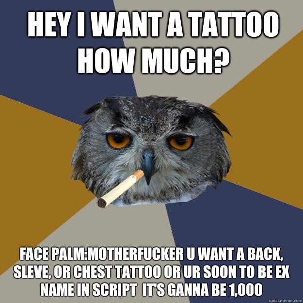 Hey I want a tattoo how much? Face Palm:Motherfucker u want a back, sleve, or chest tattoo or ur soon to be ex name in script  it's ganna be 1,000   Art Student Owl