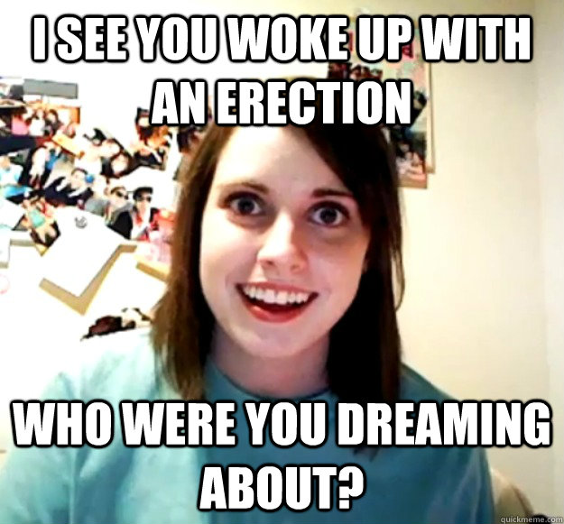 I see You woke up with an erection Who were you dreaming about?  Overly Attached Girlfriend