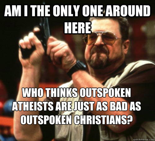 Am i the only one around here Who thinks outspoken atheists are just as bad as outspoken christians? - Am i the only one around here Who thinks outspoken atheists are just as bad as outspoken christians?  Am I The Only One Around Here