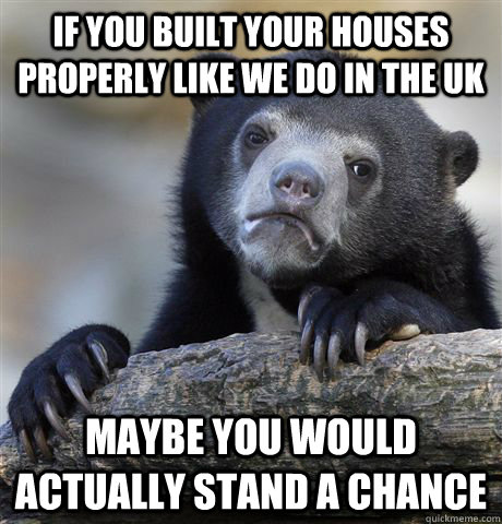 if you built your houses properly like we do in the UK maybe you would actually stand a chance - if you built your houses properly like we do in the UK maybe you would actually stand a chance  Confession Bear