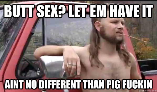 BUTT SEX? LET EM HAVE IT AINT NO DIFFERENT THAN PIG FUCKIN  Almost Politically Correct Redneck