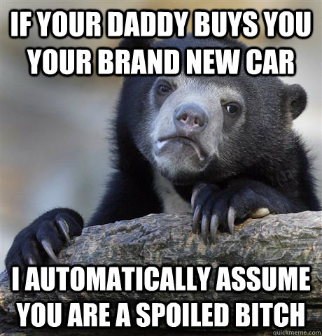 If your daddy buys you your brand new car I automatically assume you are a spoiled bitch  Confession Bear