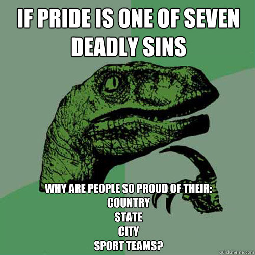 IF PRIDE IS ONE OF SEVEN DEADLY SINS WHY ARE PEOPLE SO PROUD OF THEIR:
COUNTRY
STATE
CITY
SPORT TEAMS?  Philosoraptor