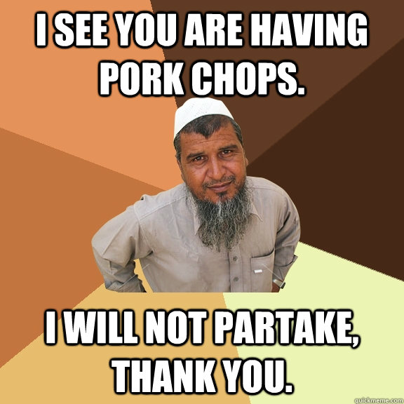 I see you are having pork chops. I will not partake, thank you.  Ordinary Muslim Man