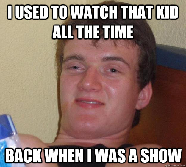 I used to watch that kid all the time Back when I was a show  10 Guy