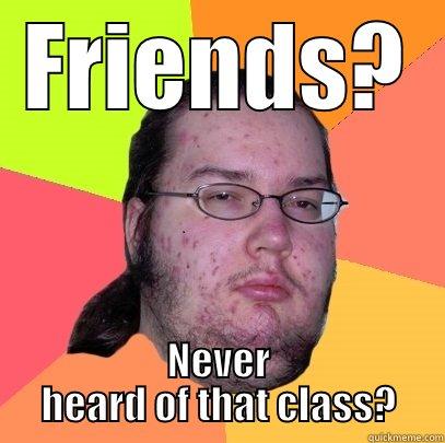 Who needs'em - FRIENDS? NEVER HEARD OF THAT CLASS? Butthurt Dweller