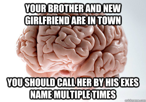 YOUR BROTHER AND NEW GIRLFRIEND ARE IN TOWN You should call her by his exes name multiple times  Scumbag Brain