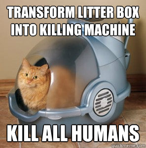 Transform litter box into killing machine kill all humans  