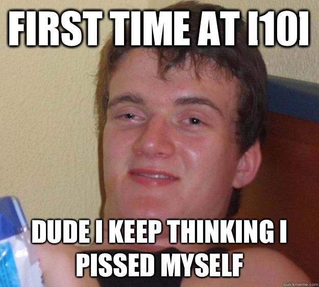 First time at [10] Dude I keep thinkIng I pissed myself  10 Guy