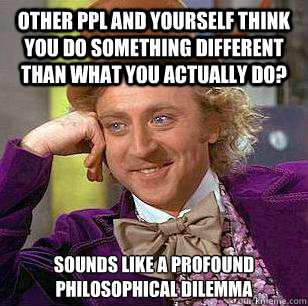 Other Ppl and Yourself think you do something different than what you actually do? Sounds like a profound philosophical dilemma  Condescending Wonka