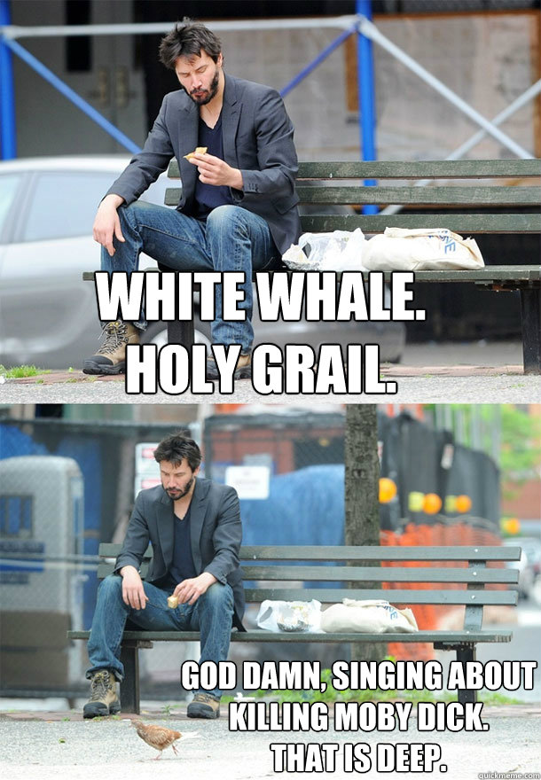 white whale. 
holy grail. god damn, singing about killing moby dick. 
that is deep. - white whale. 
holy grail. god damn, singing about killing moby dick. 
that is deep.  Sad Keanu