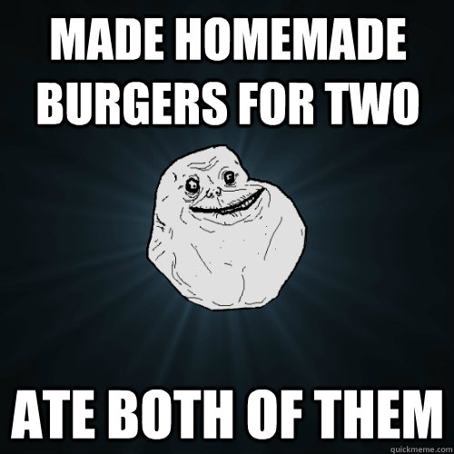 made homemade burgers for two ate both of them  Forever Alone