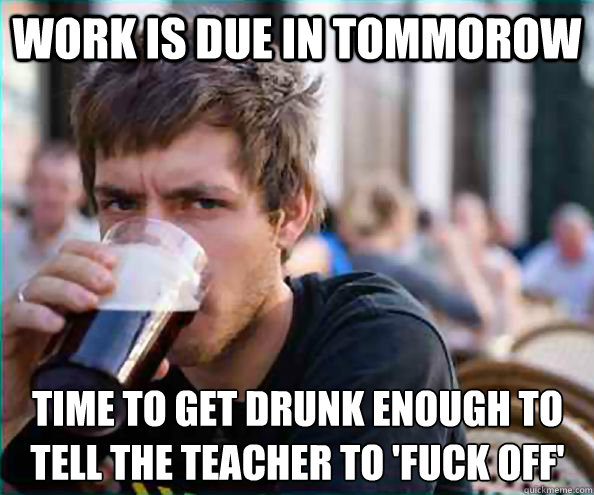 work is due in tommorow time to get drunk enough to tell the teacher to 'fuck off'  Lazy College Senior