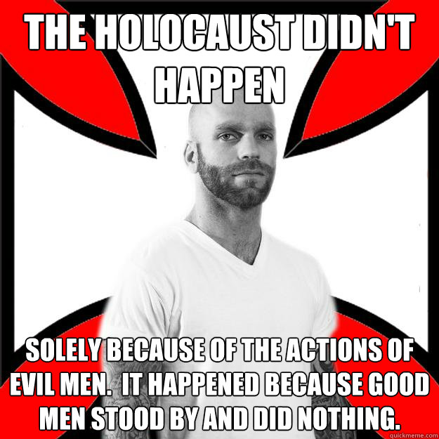 The holocaust didn't happen solely because of the actions of evil men.  it happened because good men stood by and did nothing.  Skinhead with a Heart of Gold