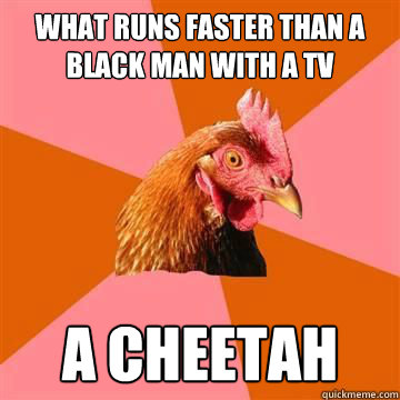 What runs faster than a black man with a TV A Cheetah  Anti-Joke Chicken