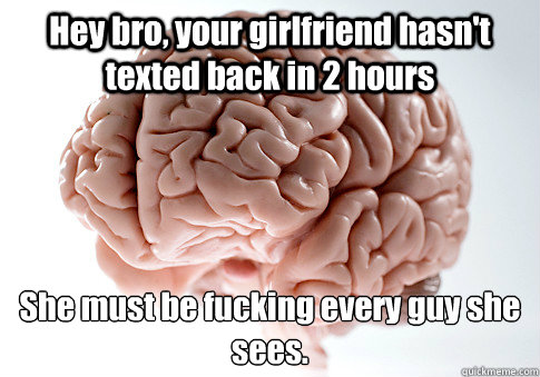 Hey bro, your girlfriend hasn't texted back in 2 hours She must be fucking every guy she sees.  Scumbag Brain